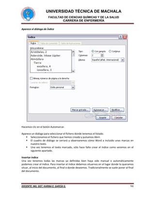 UNIVERSIDAD TÉCNICA DE MACHALA
FACULTAD DE CIENCIAS QUÍMICAS Y DE LA SALUD

CARRERA DE ENFERMERÍA
Aparece el diálogo de Índice

Hacemos clic en el botón Automarcar.
Aparece un diálogo para seleccionar el fichero donde tenemos el listado.
 Seleccionamos el fichero que hemos creado y pulsamos Abrir.
 El cuadro de diálogo se cerrará y observaremos cómo Word a incluido unas marcas en
nuestro texto.
 Una vez tenemos el texto marcado, sólo hace falte crear el índice como veremos en el
siguiente apartado.
Insertar índice
Una vez tenemos todas las marcas ya definidas bien haya sido manual o automáticamente
podemos crear el índice. Para insertar el índice debemos situarnos en el lugar donde lo queramos
situar, al inicio del documento, al final o donde deseemos. Tradicionalmente se suele poner al final
del documento.

DOCENTE: ING. SIST. KARINA E. GARCÍA G.

94

 