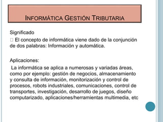 Significado
El concepto de informática viene dado de la conjunción
de dos palabras: Información y automática.
Aplicaciones:
La informática se aplica a numerosas y variadas áreas,
como por ejemplo: gestión de negocios, almacenamiento
y consulta de información, monitorización y control de
procesos, robots industriales, comunicaciones, control de
transportes, investigación, desarrollo de juegos, diseño
computarizado, aplicaciones/herramientas multimedia, etc
INFORMÁTICA GESTIÓN TRIBUTARIA
 