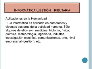 Aplicaciones en la Humanidad
La informática es aplicada en numerosos y
diversos sectores de la actividad humana. Sólo
algunos de ellos son: medicina, biología, física,
química, meteorología, ingeniería, industria,
investigación científica, comunicaciones, arte, nivel
empresarial (gestión), etc.
INFORMÁTICA GESTIÓN TRIBUTARIA
 