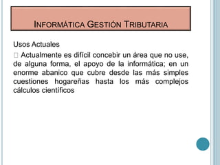 Usos Actuales
Actualmente es difícil concebir un área que no use,
de alguna forma, el apoyo de la informática; en un
enorme abanico que cubre desde las más simples
cuestiones hogareñas hasta los más complejos
cálculos científicos
INFORMÁTICA GESTIÓN TRIBUTARIA
 