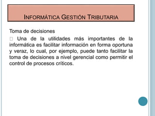 Toma de decisiones
Una de la utilidades más importantes de la
informática es facilitar información en forma oportuna
y veraz, lo cual, por ejemplo, puede tanto facilitar la
toma de decisiones a nivel gerencial como permitir el
control de procesos críticos.
INFORMÁTICA GESTIÓN TRIBUTARIA
 
