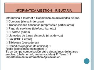Informática + Internet = Reemplazo de actividades diarias.
Compras (sin salir de casa)
Transacciones bancarias (empresas o particulares)
Pago de servicios (teléfono, luz, etc.)
El correo (email)
Llamadas de Larga distancia (chat de voz)
Fax (PDF + email)
Biblioteca (buscadores)
Periódico (paginas de noticias)
Radio (estaciones en internet)
Es un campo comunicación entre ciudadanos de lugares r
emotos. (chats, email, redes sociales) 11 Tema 1.1
Importancia de la Informática Aplicación en
INFORMÁTICA GESTIÓN TRIBUTARIA
 