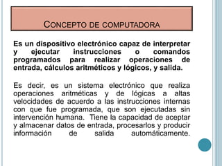Es un dispositivo electrónico capaz de interpretar
y ejecutar instrucciones o comandos
programados para realizar operaciones de
entrada, cálculos aritméticos y lógicos, y salida.
Es decir, es un sistema electrónico que realiza
operaciones aritméticas y de lógicas a altas
velocidades de acuerdo a las instrucciones internas
con que fue programada, que son ejecutadas sin
intervención humana. Tiene la capacidad de aceptar
y almacenar datos de entrada, procesarlos y producir
información de salida automáticamente.
CONCEPTO DE COMPUTADORA
 