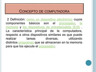 2 Definición: como un dispositivo electrónico cuyos
componentes básicos son el procesador, la
memoria y los dispositivos de entrada/salida (E/S) .
La característica principal de la computadora,
respecto a otros dispositivos similares es que puede
realizar tareas diversas, utilizando
distintos programas que se almacenan en la memoria
para que los ejecute el procesador.
CONCEPTO DE COMPUTADORA
 