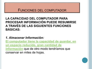LA CAPACIDAD DEL COMPUTADOR PARA
PROCESAR INFORMACIÓN PUEDE RESUMIRSE
A TRAVÉS DE LAS SIGUIENTES FUNCIONES
BÁSICAS:
1. Almacenar Información:
El computador tiene la capacidad de guardar, en
un espacio reducido, gran cantidad de
información que de otro modo tendríamos que
conservar en miles de hojas.
FUNCIONES DEL COMPUTADOR
 