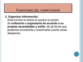 FUNCIONES DEL COMPUTADOR
2. Organizar Información:
Esta función le ofrece al usuario la opción
de ordenarla u organizarla de acuerdo a su
propias necesidades y estilo, de tal forma que
podamos encontrarla y examinarla cuanta veces
deseemos.
 