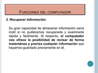 FUNCIONES DEL COMPUTADOR
3. Recuperar Información:
Su gran capacidad de almacenar información sería
inútil si no pudiéramos recuperarla y examinarla
rápida y fácilmente. Al respecto, el computador
nos ofrece la posibilidad de revisar de forma
instantánea y precisa cualquier información que
hayamos guardado previamente en él.
 