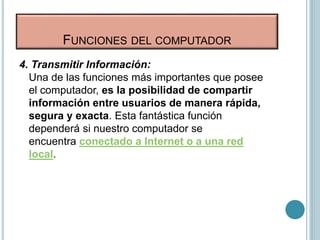 FUNCIONES DEL COMPUTADOR
4. Transmitir Información:
Una de las funciones más importantes que posee
el computador, es la posibilidad de compartir
información entre usuarios de manera rápida,
segura y exacta. Esta fantástica función
dependerá si nuestro computador se
encuentra conectado a Internet o a una red
local.
 