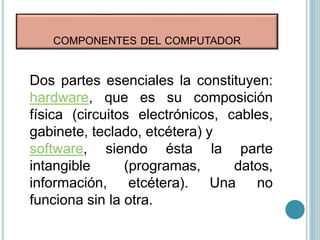 COMPONENTES DEL COMPUTADOR
Dos partes esenciales la constituyen:
hardware, que es su composición
física (circuitos electrónicos, cables,
gabinete, teclado, etcétera) y
software, siendo ésta la parte
intangible (programas, datos,
información, etcétera). Una no
funciona sin la otra.
 