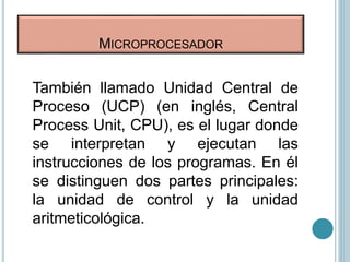 MICROPROCESADOR
También llamado Unidad Central de
Proceso (UCP) (en inglés, Central
Process Unit, CPU), es el lugar donde
se interpretan y ejecutan las
instrucciones de los programas. En él
se distinguen dos partes principales:
la unidad de control y la unidad
aritmeticológica.
 