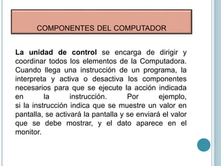 COMPONENTES DEL COMPUTADOR
La unidad de control se encarga de dirigir y
coordinar todos los elementos de la Computadora.
Cuando llega una instrucción de un programa, la
interpreta y activa o desactiva los componentes
necesarios para que se ejecute la acción indicada
en la instrucción. Por ejemplo,
si la instrucción indica que se muestre un valor en
pantalla, se activará la pantalla y se enviará el valor
que se debe mostrar, y el dato aparece en el
monitor.
 