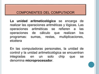 COMPONENTES DEL COMPUTADOR
La unidad aritmeticológica se encarga de
realizar las operaciones aritméticas y lógicas. Las
operaciones aritméticas se refieren a las
operaciones de cálculo que realizan los
programas: sumas, restas, multiplicaciones,
etcétera
En las computadoras personales, la unidad de
control y la unidad aritmeticológica se encuentran
integradas en un solo chip que se
denomina microprocesador.
 