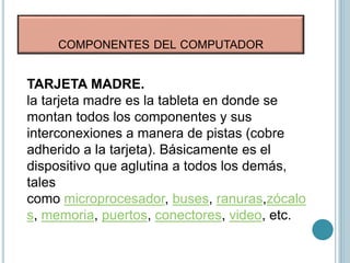 COMPONENTES DEL COMPUTADOR
TARJETA MADRE.
la tarjeta madre es la tableta en donde se
montan todos los componentes y sus
interconexiones a manera de pistas (cobre
adherido a la tarjeta). Básicamente es el
dispositivo que aglutina a todos los demás,
tales
como microprocesador, buses, ranuras,zócalo
s, memoria, puertos, conectores, video, etc.
 