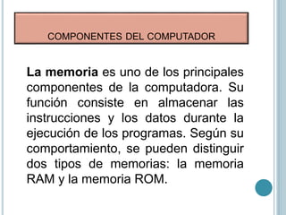 COMPONENTES DEL COMPUTADOR
La memoria es uno de los principales
componentes de la computadora. Su
función consiste en almacenar las
instrucciones y los datos durante la
ejecución de los programas. Según su
comportamiento, se pueden distinguir
dos tipos de memorias: la memoria
RAM y la memoria ROM.
 