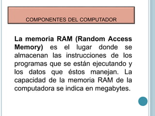 COMPONENTES DEL COMPUTADOR
La memoria RAM (Random Access
Memory) es el lugar donde se
almacenan las instrucciones de los
programas que se están ejecutando y
los datos que éstos manejan. La
capacidad de la memoria RAM de la
computadora se indica en megabytes.
 