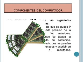 COMPONENTES DEL COMPUTADOR
La memoria RAM tiene las siguientes
características:
• Es de acceso aleatorio, puesto que se puede ir
directamente a una determinada posición de la
memoria sin pasar por las anteriores.
• Es volátil, ya que cuando se apaga la
computadora se borra todo su contenido.
• Es de lectura/escritura, es decir, que se pueden
leer los datos que tiene almacenados y escribir en
ella nuevos datos o resultados.
 