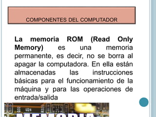 COMPONENTES DEL COMPUTADOR
La memoria ROM (Read Only
Memory) es una memoria
permanente, es decir, no se borra al
apagar la computadora. En ella están
almacenadas las instrucciones
básicas para el funcionamiento de la
máquina y para las operaciones de
entrada/salida
 