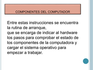 COMPONENTES DEL COMPUTADOR
Entre estas instrucciones se encuentra
la rutina de arranque,
que se encarga de indicar al hardware
los pasos para comprobar el estado de
los componentes de la computadora y
cargar el sistema operativo para
empezar a trabajar.
 