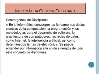 Convergencia de Disciplinas
 En la informática convergen los fundamentos de las
ciencias de la computación, la programación y las
metodologías para el desarrollo de software, la
arquitectura de computadores, las redes de datos
como Internet, la inteligencia artificial, así como
determinados temas de electrónica. Se puede
entender por informática a la unión sinérgica de todo
este conjunto de disciplinas.
INFORMÁTICA GESTIÓN TRIBUTARIA
 