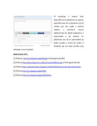 El    estudiante       o      usuario    tiene
                                                       disponible en la plataforma un espacio
                                                       específico para los comentarios, de tal
                                                       manera que nos ayude a realizar
                                                       mejoras      y         promueva         nuevas
                                                       publicaciones de índole académicas o
                                                       relacionadas       a    las    mismas.     La
                                                       plataforma nos da la oportunidad de
                                                       poder acceder a través de twitter y
                                                       facebook que son redes sociales muy
utilizadas a nivel mundial.

BIBLIOGRAFÍA

[1] Website: http://es.wikipedia.org/wikBloi/g al 19 de Agosto del 2011

[2] Website:http://www.alegsa.com.ar/Dic/animacion%20flash.php al 19 de Agosto del 2011

[3] Website:http://videotutorialescr.blogspot.com/2011/04/definicion-de-video-tutorial.html

[4] Website:http://es.wikipedia.org/wiki/RSS

[5] Website:http://es.wikipedia.org/wiki/WordPress
 