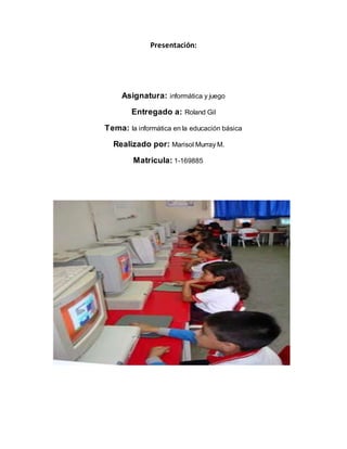 Presentación:
Asignatura: informática y juego
Entregado a: Roland Gil
Tema: la informática en la educación básica
Realizado por: Marisol Murray M.
Matricula: 1-169885
 