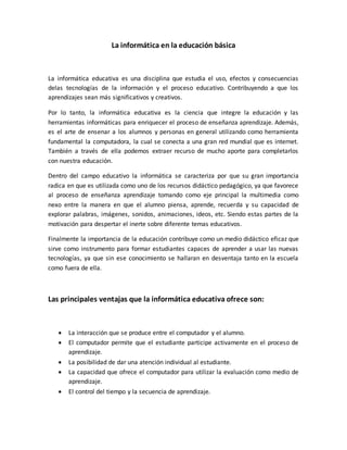 La informática en la educación básica
La informática educativa es una disciplina que estudia el uso, efectos y consecuencias
delas tecnologías de la información y el proceso educativo. Contribuyendo a que los
aprendizajes sean más significativos y creativos.
Por lo tanto, la informática educativa es la ciencia que integre la educación y las
herramientas informáticas para enriquecer el proceso de enseñanza aprendizaje. Además,
es el arte de ensenar a los alumnos y personas en general utilizando como herramienta
fundamental la computadora, la cual se conecta a una gran red mundial que es internet.
También a través de ella podemos extraer recurso de mucho aporte para completarlos
con nuestra educación.
Dentro del campo educativo la informática se caracteriza por que su gran importancia
radica en que es utilizada como uno de los recursos didáctico pedagógico, ya que favorece
al proceso de enseñanza aprendizaje tomando como eje principal la multimedia como
nexo entre la manera en que el alumno piensa, aprende, recuerda y su capacidad de
explorar palabras, imágenes, sonidos, animaciones, ideos, etc. Siendo estas partes de la
motivación para despertar el inerte sobre diferente temas educativos.
Finalmente la importancia de la educación contribuye como un medio didáctico eficaz que
sirve como instrumento para formar estudiantes capaces de aprender a usar las nuevas
tecnologías, ya que sin ese conocimiento se hallaran en desventaja tanto en la escuela
como fuera de ella.
Las principales ventajas que la informática educativa ofrece son:
 La interacción que se produce entre el computador y el alumno.
 El computador permite que el estudiante participe activamente en el proceso de
aprendizaje.
 La posibilidad de dar una atención individual al estudiante.
 La capacidad que ofrece el computador para utilizar la evaluación como medio de
aprendizaje.
 El control del tiempo y la secuencia de aprendizaje.
 