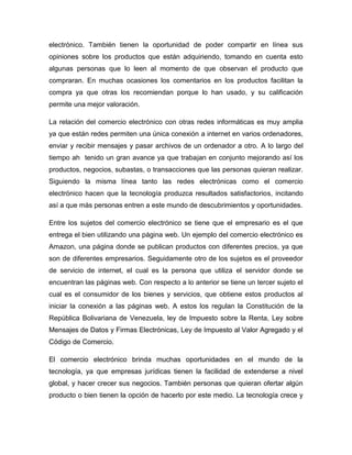 electrónico. También tienen la oportunidad de poder compartir en línea sus
opiniones sobre los productos que están adquiriendo, tomando en cuenta esto
algunas personas que lo leen al momento de que observan el producto que
compraran. En muchas ocasiones los comentarios en los productos facilitan la
compra ya que otras los recomiendan porque lo han usado, y su calificación
permite una mejor valoración.
La relación del comercio electrónico con otras redes informáticas es muy amplia
ya que están redes permiten una única conexión a internet en varios ordenadores,
enviar y recibir mensajes y pasar archivos de un ordenador a otro. A lo largo del
tiempo ah tenido un gran avance ya que trabajan en conjunto mejorando así los
productos, negocios, subastas, o transacciones que las personas quieran realizar.
Siguiendo la misma línea tanto las redes electrónicas como el comercio
electrónico hacen que la tecnología produzca resultados satisfactorios, incitando
así a que más personas entren a este mundo de descubrimientos y oportunidades.
Entre los sujetos del comercio electrónico se tiene que el empresario es el que
entrega el bien utilizando una página web. Un ejemplo del comercio electrónico es
Amazon, una página donde se publican productos con diferentes precios, ya que
son de diferentes empresarios. Seguidamente otro de los sujetos es el proveedor
de servicio de internet, el cual es la persona que utiliza el servidor donde se
encuentran las páginas web. Con respecto a lo anterior se tiene un tercer sujeto el
cual es el consumidor de los bienes y servicios, que obtiene estos productos al
iniciar la conexión a las páginas web. A estos los regulan la Constitución de la
República Bolivariana de Venezuela, ley de Impuesto sobre la Renta, Ley sobre
Mensajes de Datos y Firmas Electrónicas, Ley de Impuesto al Valor Agregado y el
Código de Comercio.
El comercio electrónico brinda muchas oportunidades en el mundo de la
tecnología, ya que empresas jurídicas tienen la facilidad de extenderse a nivel
global, y hacer crecer sus negocios. También personas que quieran ofertar algún
producto o bien tienen la opción de hacerlo por este medio. La tecnología crece y
 