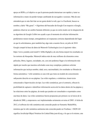 apoya en RDFa y el objetivo es que la persona pueda interactuar con rapidez y tener su
información a mano sin perder tiempo cambiando de navegador o sesiones. Más de uno
entenderá que es más fácil dar un me gusta desde la web, que ir a Facebook, buscar su
nombre y darle “Me gusta”. • Algoritmo del buscador de Google Con respecto a Google,
podemos observar un cambio bastante diferente ya que en cierto modo con la integración de
su algoritmo de Google Colibri nos ayudó a que al momento de solicitar información
perdiéramos menos tiempo, entregándonos así respuestas correctas dependiendo del lugar
en que la solicitáramos, pero también hay algo más a nuestro favor, en julio de 2010
Google compró la base de datos de Metaweb Technologies (ver el siguiente vídeo:
https://www.youtube.com/watch?v=kMn-HigfqZc), de esta forma mejoró los resultados en
los motores de búsquedas. Metaweb indexa más de once millones de elementos como
películas, libros, lugares, sociedades, etc, con esto podemos llegar a la información más
rápido por mucho que nuestras solicitudes sean muy complejas; podemos solicitar
información que incluya nombre, edad, sexo, nacionalidad y los resultados se filtrarán de
forma automática. • wiki semántica es una wiki que tiene un modelo de conocimiento
subyacente descrito en sus páginas. Las wikis regulares, o sintácticas, tienen texto
estructurado e hipervínculos sin tipo. Las wikis semánticas, por el contrario, ofrecen la
posibilidad de capturar o identificar información acerca de los datos dentro de las páginas y
las relaciones entre las páginas, de modo que pueden ser consultados o exportados como
una base de datos. Las wikis semánticas fueron propuestas por primera vez al inicio de la
década de 2000, y empezaron a ser implementadas seriamente en torno al 2005. A fecha de
2012, el software de wiki semántica más conocido puede ser Semantic MediaWiki,
mientras que la wiki semántica autónoma más conocida puede ser Freebase. • JSON LD
significa JavaScript Object Notation for Linked Data json-ld.org, o lo que es lo mismo, una
 
