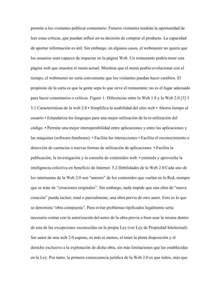 permite a los visitantes publicar comentario. Futuros visitantes tendrán la oportunidad de
leer estas críticas, que puedan influir en su decisión de comprar el producto. La capacidad
de aportar información es útil. Sin embargo, en algunos casos, el webmaster no quiera que
los usuarios sean capaces de impactar en la página Web. Un restaurante podría tener una
página web que muestra el menú actual. Mientras que el menú podría evolucionar con el
tiempo, el webmaster no sería conveniente que los visitantes puedan hacer cambios. El
propósito de la carta es que la gente sepa lo que sirve el restaurante; no es el lugar adecuado
para hacer comentarios o críticas. Figure 1: Diferencias entre la Web 1.0 y la Web 2.0 [3] 3
5.1 Características de la web 2.0 • Simplifica la usabilidad del sitio web • Ahorra tiempo al
usuario • Estandariza los lenguajes para una mejor utilización de la re-utilización del
código. • Permite una mejor interoperabilidad entre aplicaciones y entre las aplicaciones y
las máquinas (software-hardware). • Facilita las interacciones • Facilita el reconocimiento o
detección de carencias o nuevas formas de utilización de aplicaciones. • Facilita la
publicación, la investigación y la consulta de contenidos web. • estimula y aprovecha la
inteligencia colectiva en beneficio de Internet. 5.2 Debilidades de la Web 2.0 Cada uno de
los internautas de la Web 2.0 son “autores” de los contenidos que vuelan en la Red, siempre
que se trate de “creaciones originales”. Sin embargo, nada impide que una obra de “nueva
creación” pueda incluir, total o parcialmente, una obra previa de otro autor. Esto es lo que
se denomina “obra compuesta”. Para evitar problemas tipificados legalmente sería
necesario contar con la autorización del autor de la obra previa o bien usar la misma dentro
de una de las excepciones reconocidas en la propia Ley (ver Ley de Propiedad Intelectual).
Ser autor de una web 2.0 supone, ni más ni menos, el tener la plena disposición y el
derecho exclusivo a la explotación de dicha obra, sin más limitaciones que las establecidas
en la Ley. Por tanto, la primera consecuencia jurídica de la Web 2.0 es que todos, más que
 