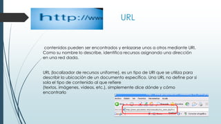 URL
contenidos pueden ser encontrados y enlazarse unos a otros mediante URI.
Como su nombre lo describe, identifica recursos asignando una dirección
en una red dada.
URL (localizador de recursos uniforme), es un tipo de URI que se utiliza para
describir la ubicación de un documento específico. Una URL no define por si
sola el tipo de contenido al que refiere
(textos, imágenes, videos, etc.), simplemente dice dónde y cómo
encontrarlo
 