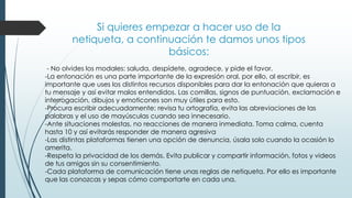 Si quieres empezar a hacer uso de la
netiqueta, a continuación te damos unos tipos
básicos:
- No olvides los modales: saluda, despídete, agradece, y pide el favor.
-La entonación es una parte importante de la expresión oral, por ello, al escribir, es
importante que uses los distintos recursos disponibles para dar la entonación que quieras a
tu mensaje y así evitar malos entendidos. Las comillas, signos de puntuación, exclamación e
interrogación, dibujos y emoticones son muy útiles para esto.
-Procura escribir adecuadamente: revisa tu ortografía, evita las abreviaciones de las
palabras y el uso de mayúsculas cuando sea innecesario.
-Ante situaciones molestas, no reacciones de manera inmediata. Toma calma, cuenta
hasta 10 y así evitarás responder de manera agresiva
-Las distintas plataformas tienen una opción de denuncia, úsala solo cuando la ocasión lo
amerita.
-Respeta la privacidad de los demás. Evita publicar y compartir información, fotos y videos
de tus amigos sin su consentimiento.
-Cada plataforma de comunicación tiene unas reglas de netiqueta. Por ello es importante
que las conozcas y sepas cómo comportarte en cada una.
 