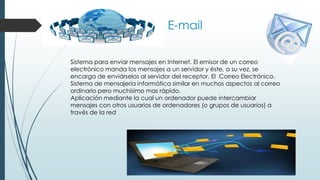 E-mail
Sistema para enviar mensajes en Internet. El emisor de un correo
electrónico manda los mensajes a un servidor y éste, a su vez, se
encarga de enviárselos al servidor del receptor. El Correo Electrónico.
Sistema de mensajería informática similar en muchos aspectos al correo
ordinario pero muchísimo mas rápido.
Aplicación mediante la cual un ordenador puede intercambiar
mensajes con otros usuarios de ordenadores (o grupos de usuarios) a
través de la red
 