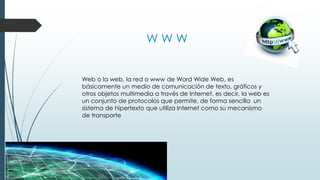 W W W
Web o la web, la red o www de Word Wide Web, es
básicamente un medio de comunicación de texto, gráficos y
otros objetos multimedia a través de Internet, es decir, la web es
un conjunto de protocolos que permite, de forma sencilla un
sistema de hipertexto que utiliza Internet como su mecanismo
de transporte
 