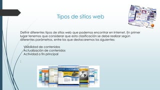 Tipos de sitios web
Definir diferentes tipos de sitios web que podemos encontrar en Internet. En primer
lugar tenemos que considerar que esta clasificación se debe realizar según
diferentes parámetros, entre los que destacaremos los siguientes:
Visibilidad de contenidos
Actualización de contenidos
Actividad o fin principal
:
 