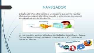 NAVEGADOR
Un Explorador Web o Navegador es un programa que permite visualizar
páginas web en la red además de acceder a otros recursos, documentos
almacenados y guardar información.
Los más populares son Internet Explorer, Mozilla Firefox, Safari, Opera y Google
Chrome. Algunos Navegadores vienen integrados en el SO como Internet
Explorer en Windows.
 