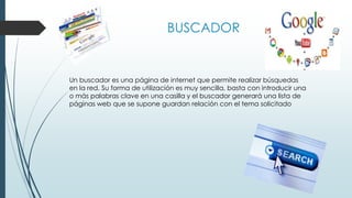 BUSCADOR
Un buscador es una página de internet que permite realizar búsquedas
en la red. Su forma de utilización es muy sencilla, basta con introducir una
o más palabras clave en una casilla y el buscador generará una lista de
páginas web que se supone guardan relación con el tema solicitado
 