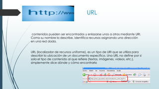 URL
contenidos pueden ser encontrados y enlazarse unos a otros mediante URI.
Como su nombre lo describe, identifica recursos asignando una dirección
en una red dada.
URL (localizador de recursos uniforme), es un tipo de URI que se utiliza para
describir la ubicación de un documento específico. Una URL no define por si
sola el tipo de contenido al que refiere (textos, imágenes, videos, etc.),
simplemente dice dónde y cómo encontrarlo
 