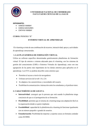 UNIVERSIDAD NACIONAL DE CHIMBORAZO
FACULTAD DE CIENCIAS DE LA SALUD
INTEGRANTES:
 VANESA YAMBAY
 CAMILA GAVILANES
 CINTHYA YAMBAY
CURSO: PRIMERO “B”
ENTORNO VIRTUAL DE APRENDIZAJE
El e-learning se trata de una combinación de recursos, interactividad, apoyo y actividades
de aprendizaje estructuradas.
1. LAS PLATAFORMAS DE FORMACIÓN VIRTUAL
Utiliza un software específico denominadas genéricamente plataformas de formación
virtual. El tipo de entorno o sistema adecuado para el e-learning, son los sistemas de
gestión del conocimiento (LMS) o Entornos Virtuales de Aprendizaje, estos son una
agrupación de las partes más importantes de los demás entornos para aplicarlos en el
aprendizaje. Los EVA se podrían describir como entornos que:
 Permiten el acceso a través de navegadores
 Utilizan servicios de la web 1.0 y 2.0.
 Se adaptan a las características y necesidades del usuario.
 Posibilitan la comunicación e interacción entre los estudiantes y el profesor-tutor.
2. CARACTERÍSTICAS DE LOS EVA
 Interactividad: conseguir que la persona que está usando la plataforma tenga
conciencia de que es el protagonista de su formación.
 Flexibilidad: permiten que el sistema de e-learning tenga una adaptación fácil en
la organización donde se quiere implantar.
 Escalabilidad: capacidad de la plataforma de e-learning de funcionar igualmente
con un número pequeño o grande de usuarios.
 Estandarización: Posibilidad de importar y exportar cursos en formatos estándar
como SCORM.
 