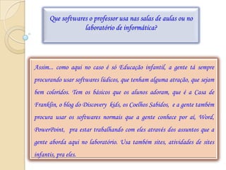 Que softwares o professor usa nas salas de aulas ou no
                  laboratório de informática?




Assim... como aqui no caso é só Educação infantil, a gente tá sempre
procurando usar softwares lúdicos, que tenham alguma atração, que sejam
bem coloridos. Tem os básicos que os alunos adoram, que é a Casa de
Franklin, o blog do Discovery kids, os Coelhos Sabidos, e a gente também
procura usar os softwares normais que a gente conhece por aí, Word,
PowerPoint, pra estar trabalhando com eles através dos assuntos que a
gente aborda aqui no laboratório. Usa também sites, atividades de sites
infantis, pra eles.
 