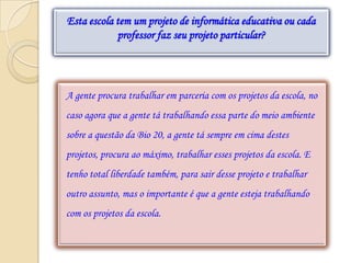 Esta escola tem um projeto de informática educativa ou cada
            professor faz seu projeto particular?




A gente procura trabalhar em parceria com os projetos da escola, no
caso agora que a gente tá trabalhando essa parte do meio ambiente
sobre a questão da Bio 20, a gente tá sempre em cima destes
projetos, procura ao máximo, trabalhar esses projetos da escola. E
tenho total liberdade também, para sair desse projeto e trabalhar
outro assunto, mas o importante é que a gente esteja trabalhando
com os projetos da escola.
 