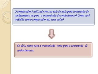 O computador é utilizado em sua sala de aula para construção de
conhecimento ou para a transmissão de conhecimento? Como você
trabalha com o computador nas suas aulas?




  Os dois, tanto para a transmissão como para a construção de
  conhecimentos.
 