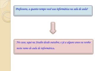 Professora, a quanto tempo você usa informática na sala de aula?




No caso, aqui na Studio desde outubro, e já a alguns anos eu venho
neste ramo de aula de informática.
 