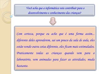 Você acha que a informática veio contribuir para o
        desenvolvimento e conhecimento das crianças?




Com certeza, porque eu acho que é uma forma assim...
diferente deles aprenderem, sai um pouco da sala de aula, eles
estão vendo outra coisa diferente, eles ficam mais estimulados.
Praticamente todas as crianças quando vem para o
laboratório, vem animadas para fazer as atividades, muda
bastante.
 