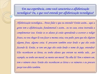 Em sua experiência, como você caracteriza a alfabetização
tecnológica? Ou, o que você entende por alfabetização tecnológica?

Alfabetização tecnológica... Posso falar o que eu entendo? Então assim... aqui a
gente tem a alfabetização, fundamental e assim... eu no caso, estou instruída a
complementar isso. Então se os alunos já estão aprendendo a escrever a redigir
frases, eu vou chegar lá vou fazer a mesma coisa, vou pedir, para que eles digitem
alguma frase, alguma coisa. E procurem também estar lendo o que eles estão
fazendo lá. Então, se tem um jogo eles estão lendo o nome do jogo, entendeu?
Eles reconhecem as letras, eu tenho alunos que entram na minha sala... por
exemplo, eu tenho um mural, eu monto um mural. Tia olha lá! Tem o número um,
tem o número cinco. Então eles reconhecem as letras e os números e eu procuro
puxar isso deles também.
 