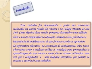 Este trabalho foi desenvolvido a partir das entrevistas
realizadas na Escola Studio da Criança e no Colégio Marista de São
José. Como objetivo deste estudo, propomos desenvolver uma reflexão
sobre o uso do computador na educação. Somado a isso, percebemos a
importância de problematizar, de que forma as escolas se apropriam
da informática educativa na construção do conhecimento. Para tanto,
observamos como o professor utiliza a tecnologia para potencializar a
aprendizagem de seus alunos e quais são os recursos utilizados, uma
vez que o computador é uma máquina interativa, que permite ao
usuário a autoria de seus trabalhos.
 