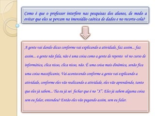 Como é que o professor interfere nas pesquisas dos alunos, de modo a
evitar que eles se percam na imensidão caótica de dados e no recorte-cola?




A gente vai dando dicas conforme vai explicando a atividade, faz assim... faz

assim... a gente não fala, não é uma coisa como a gente de repente vê no curso de

informática, clica nisso, clica nisso, não. É uma coisa mais dinâmica, senão fica

uma coisa massificante, Vai acontecendo conforme a gente vai explicando a

atividade, conforme eles vão realizando a atividade, eles vão aprendendo, tanto

que eles já sabem... Tia eu já sei fechar que é no “X”. Eles já sabem alguma coisa

sem eu falar, entendeu? Então eles vão pegando assim, sem eu falar.
 