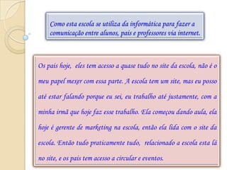 Como esta escola se utiliza da informática para fazer a
    comunicação entre alunos, pais e professores via internet.



Os pais hoje, eles tem acesso a quase tudo no site da escola, não é o

meu papel mexer com essa parte. A escola tem um site, mas eu posso

até estar falando porque eu sei, eu trabalho até justamente, com a

minha irmã que hoje faz esse trabalho. Ela começou dando aula, ela

hoje é gerente de marketing na escola, então ela lida com o site da

escola. Então tudo praticamente tudo, relacionado a escola esta lá

no site, e os pais tem acesso a circular e eventos.
 