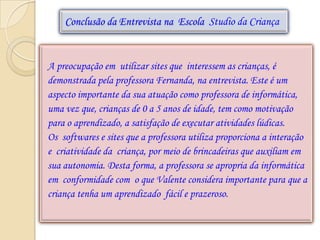 Conclusão da Entrevista na Escola Studio da Criança



A preocupação em utilizar sites que interessem as crianças, é
demonstrada pela professora Fernanda, na entrevista. Este é um
aspecto importante da sua atuação como professora de informática,
uma vez que, crianças de 0 a 5 anos de idade, tem como motivação
para o aprendizado, a satisfação de executar atividades lúdicas.
Os softwares e sites que a professora utiliza proporciona a interação
e criatividade da criança, por meio de brincadeiras que auxiliam em
sua autonomia. Desta forma, a professora se apropria da informática
em conformidade com o que Valente considera importante para que a
criança tenha um aprendizado fácil e prazeroso.
 