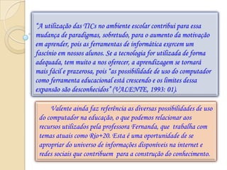 “A utilização das TICs no ambiente escolar contribui para essa
mudança de paradigmas, sobretudo, para o aumento da motivação
em aprender, pois as ferramentas de informática exercem um
fascínio em nossos alunos. Se a tecnologia for utilizada de forma
adequada, tem muito a nos oferecer, a aprendizagem se tornará
mais fácil e prazerosa, pois “as possibilidade de uso do computador
como ferramenta educacional está crescendo e os limites dessa
expansão são desconhecidos” (VALENTE, 1993: 01).

     Valente ainda faz referência as diversas possibilidades de uso
 do computador na educação, o que podemos relacionar aos
 recursos utilizados pela professora Fernanda, que trabalha com
 temas atuais como Rio+20. Esta é uma oportunidade de se
 apropriar do universo de informações disponíveis na internet e
 redes sociais que contribuem para a construção do conhecimento.
 