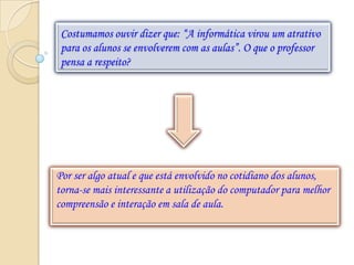Costumamos ouvir dizer que: “A informática virou um atrativo
 para os alunos se envolverem com as aulas”. O que o professor
 pensa a respeito?




Por ser algo atual e que está envolvido no cotidiano dos alunos,
torna-se mais interessante a utilização do computador para melhor
compreensão e interação em sala de aula.
 